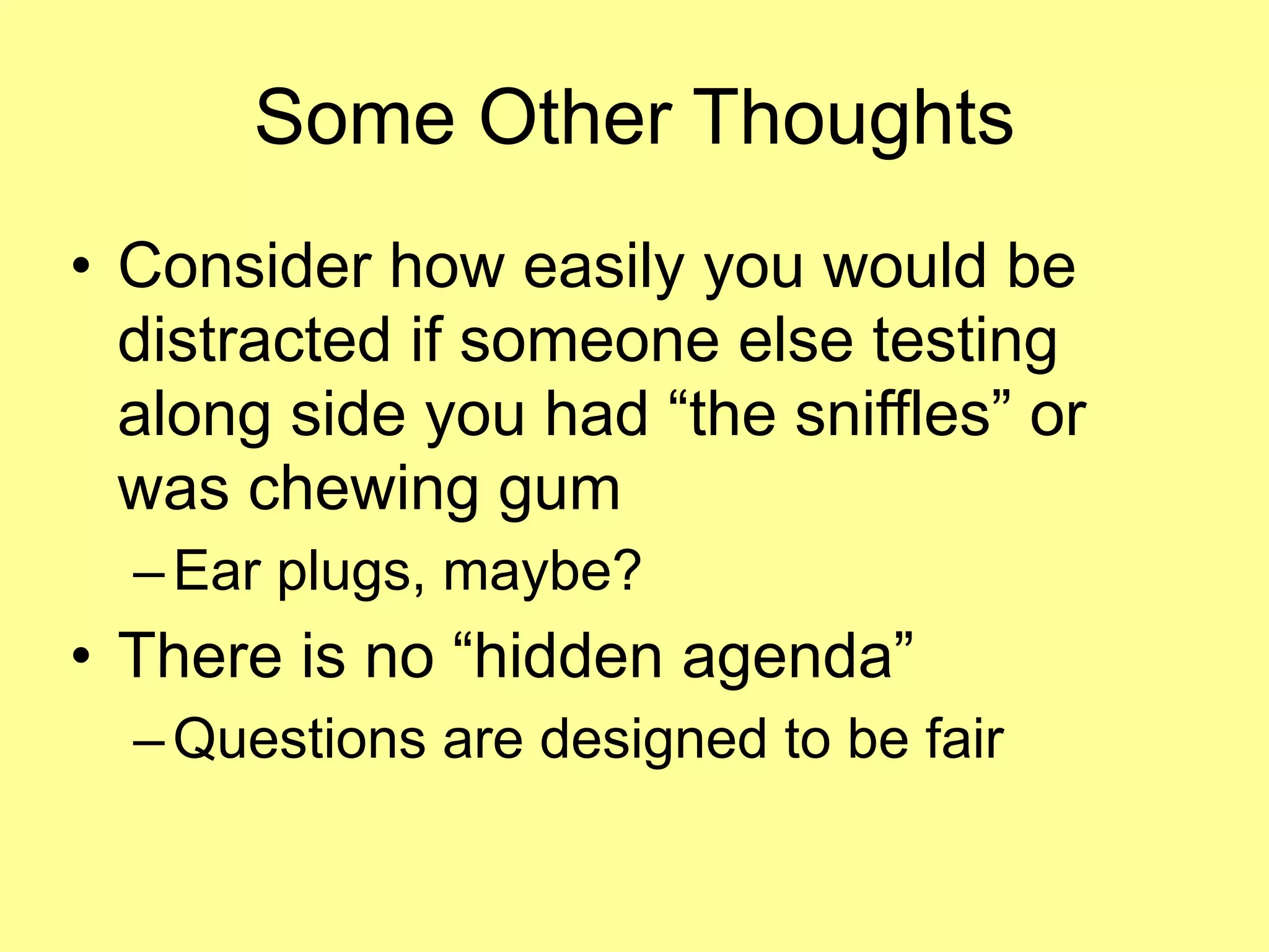 Some Other Thoughts 
• Consider how easily you would be 
distracted if someone else testing 
along side you had “the sniffles” or 
was chewing gum 
–Ear plugs, maybe? 
• There is no “hidden agenda” 
–Questions are designed to be fair 
 