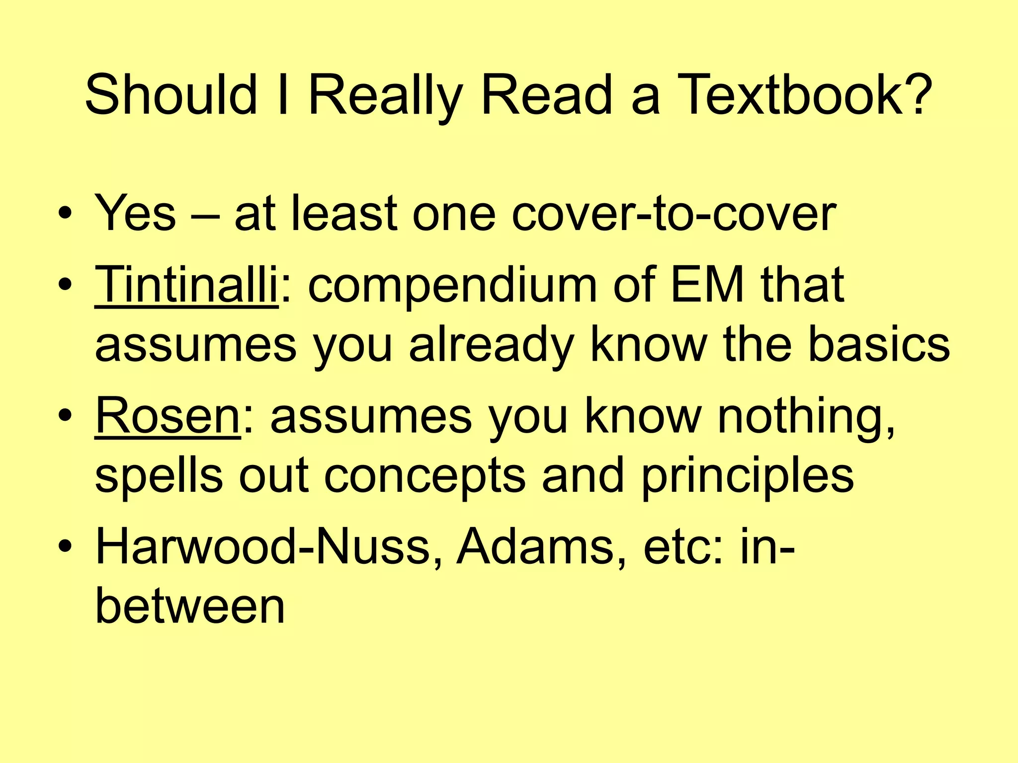 Should I Really Read a Textbook? 
• Yes – at least one cover-to-cover 
• Tintinalli: compendium of EM that 
assumes you already know the basics 
• Rosen: assumes you know nothing, 
spells out concepts and principles 
• Harwood-Nuss, Adams, etc: in-between 
 