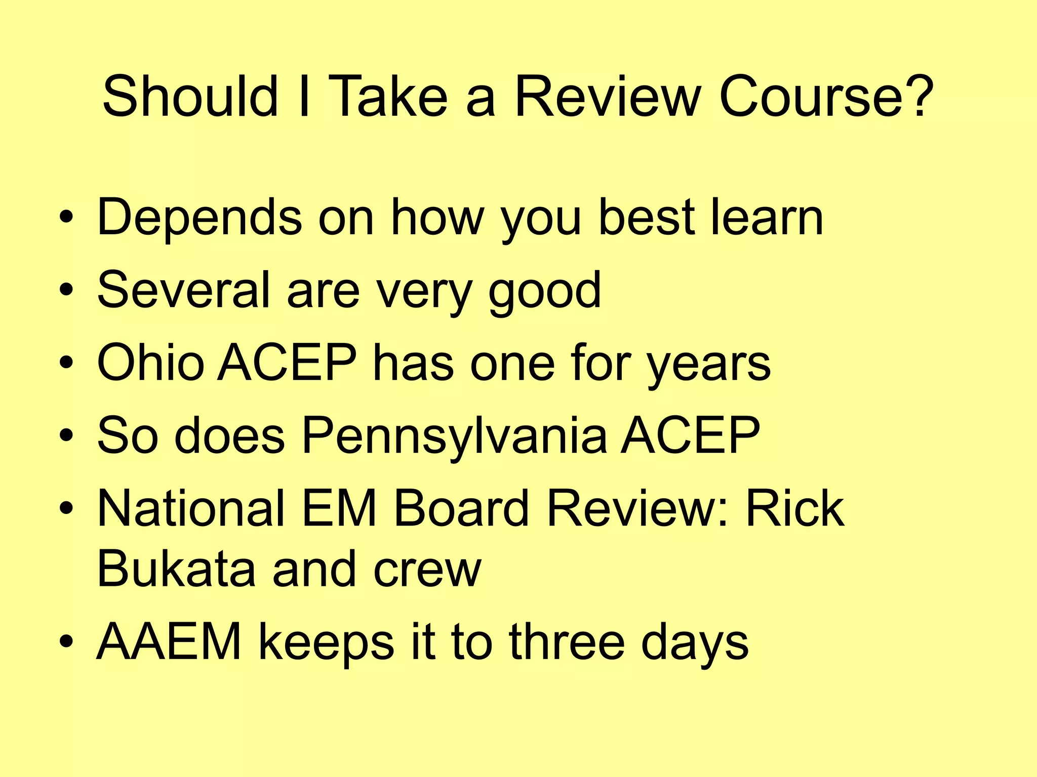 Should I Take a Review Course? 
• Depends on how you best learn 
• Several are very good 
• Ohio ACEP has one for years 
• So does Pennsylvania ACEP 
• National EM Board Review: Rick 
Bukata and crew 
• AAEM keeps it to three days 
 