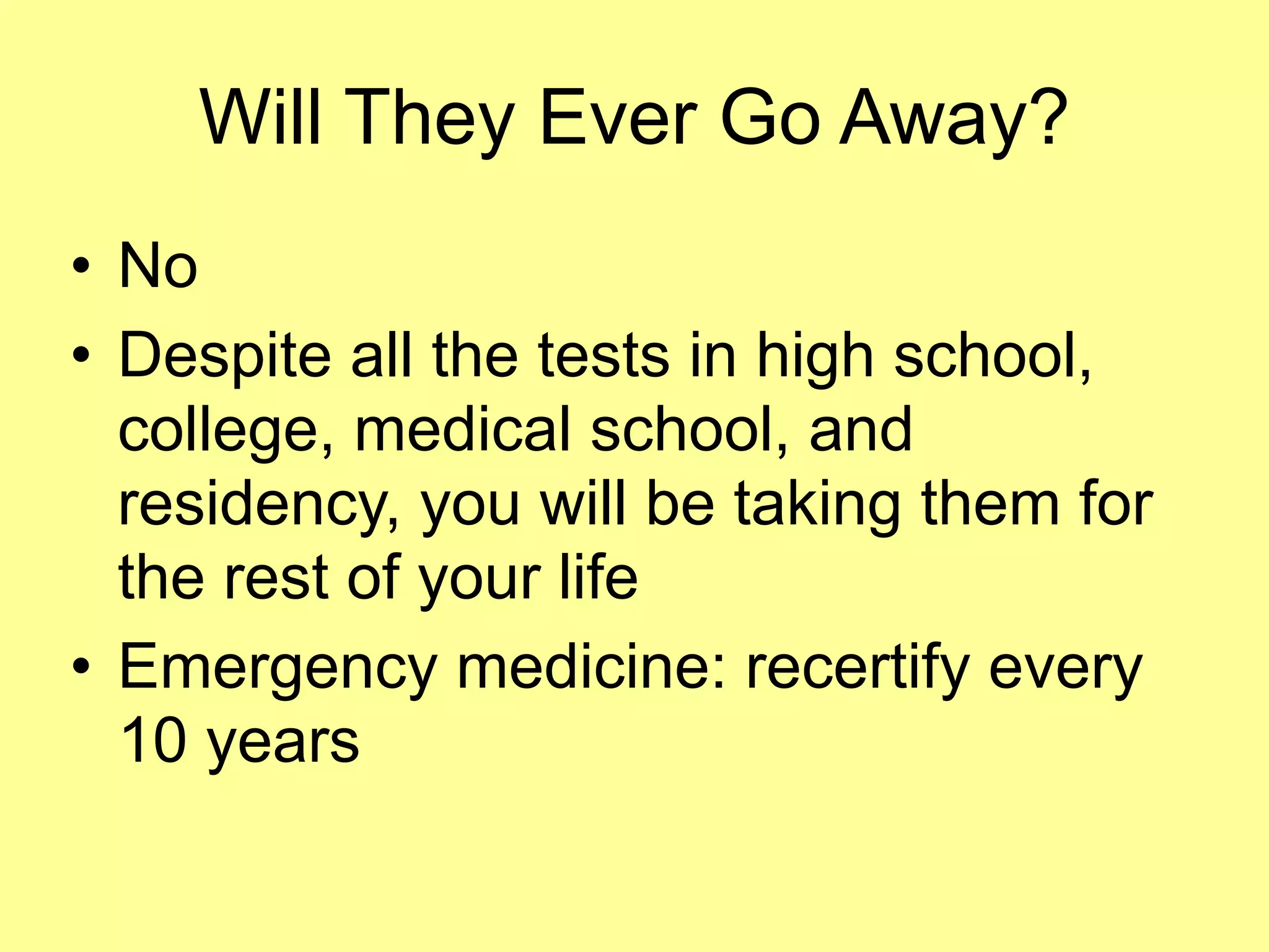 Will They Ever Go Away? 
• No 
• Despite all the tests in high school, 
college, medical school, and 
residency, you will be taking them for 
the rest of your life 
• Emergency medicine: recertify every 
10 years 
 