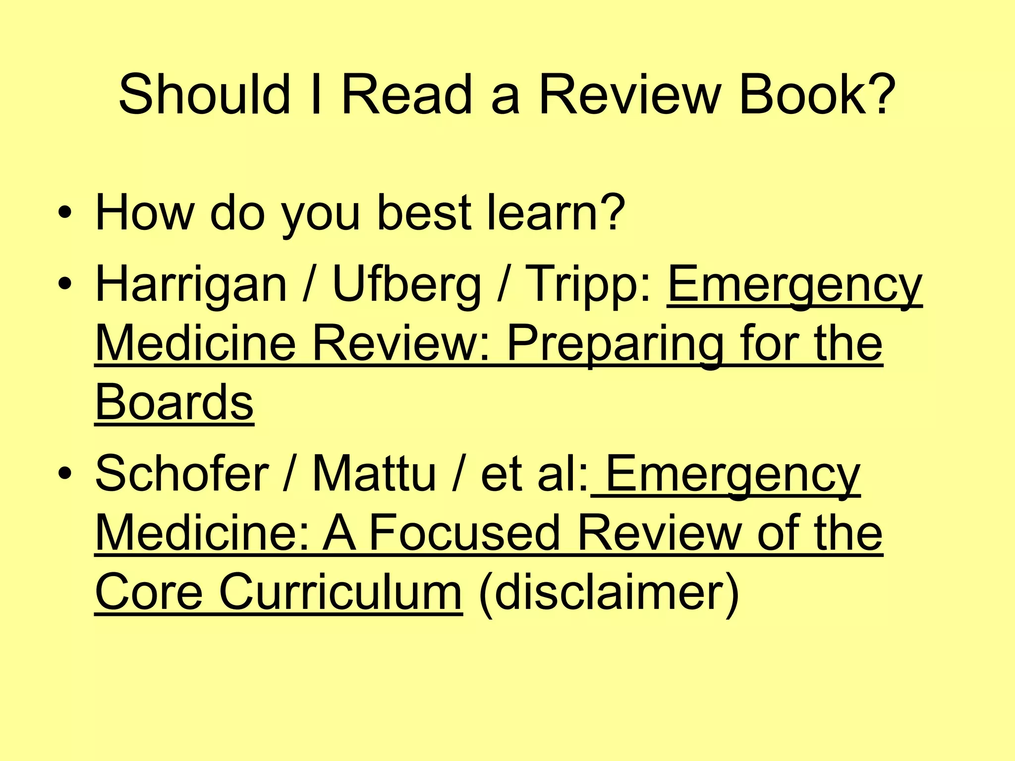 Should I Read a Review Book? 
• How do you best learn? 
• Harrigan / Ufberg / Tripp: Emergency 
Medicine Review: Preparing for the 
Boards 
• Schofer / Mattu / et al: Emergency 
Medicine: A Focused Review of the 
Core Curriculum (disclaimer) 
 