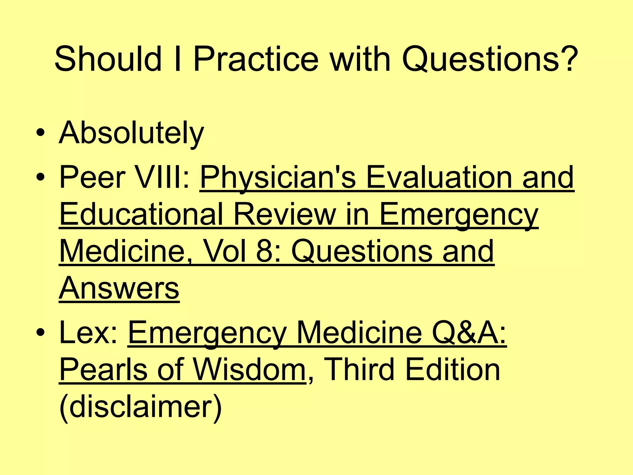 Should I Practice with Questions? 
• Absolutely 
• Peer VIII: Physician's Evaluation and 
Educational Review in Emergency 
Medicine, Vol 8: Questions and 
Answers 
• Lex: Emergency Medicine Q&A: 
Pearls of Wisdom, Third Edition 
(disclaimer) 
 
