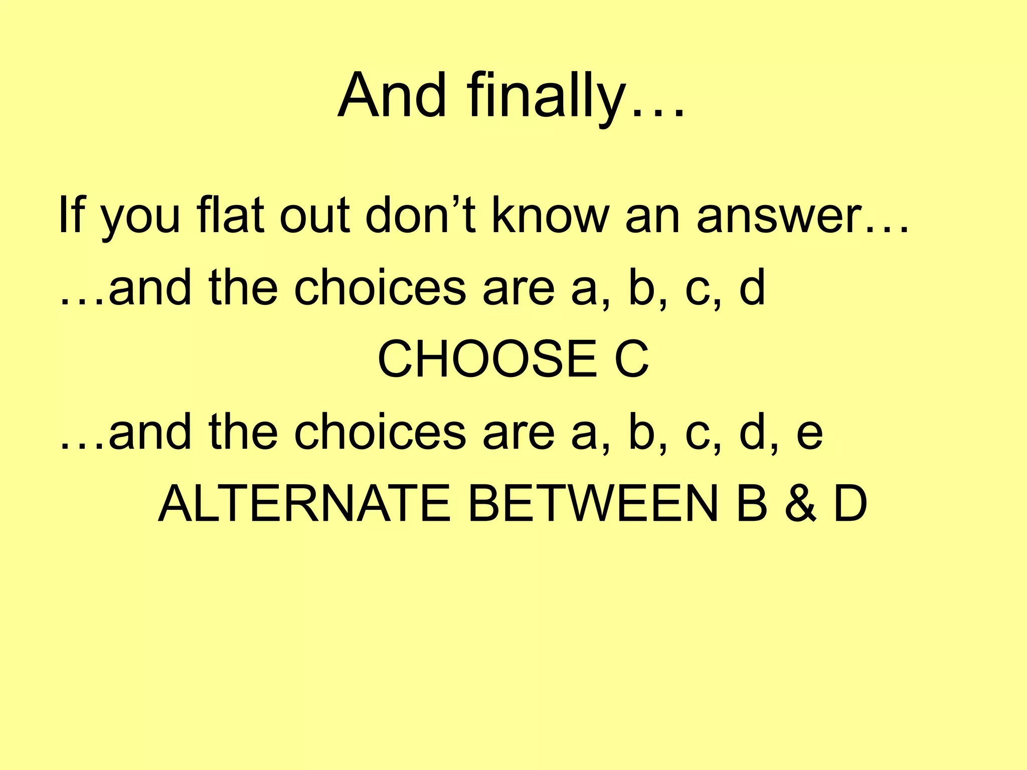 And finally… 
If you flat out don’t know an answer… 
…and the choices are a, b, c, d 
CHOOSE C 
…and the choices are a, b, c, d, e 
ALTERNATE BETWEEN B & D 
 