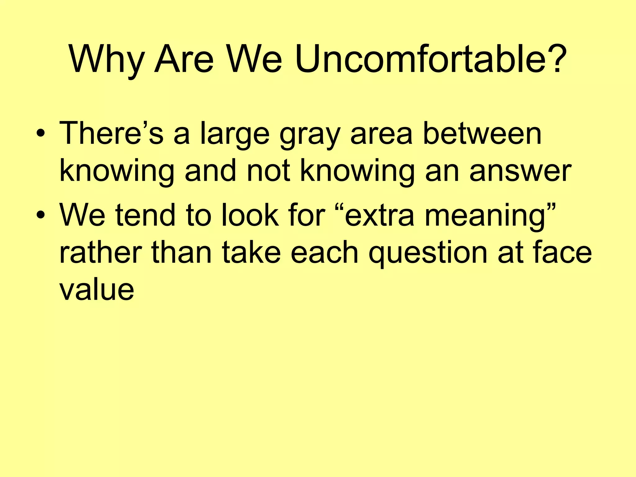 Why Are We Uncomfortable? 
• There’s a large gray area between 
knowing and not knowing an answer 
• We tend to look for “extra meaning” 
rather than take each question at face 
value 
 