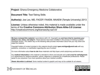 Project: Ghana Emergency Medicine Collaborative 
! 
Document Title: Test-Taking Skills 
! 
Author(s): Joe Lex, MD, FACEP, FAAEM, MAAEM (Temple University) 2013 
! 
License: Unless otherwise noted, this material is made available under the 
terms of the Creative Commons Attribution Share Alike-3.0 License: 
http://creativecommons.org/licenses/by-sa/3.0/ 
We have reviewed this material in accordance with U.S. Copyright Law and have tried to maximize your 
ability to use, share, and adapt it. These lectures have been modified in the process of making a publicly 
shareable version. The citation key on the following slide provides information about how you may share and 
adapt this material. ! 
Copyright holders of content included in this material should contact open.michigan@umich.edu with any 
questions, corrections, or clarification regarding the use of content. ! For more information about how to cite these materials visit http://open.umich.edu/privacy-and-terms-use. ! 
Any medical information in this material is intended to inform and educate and is not a tool for self-diagnosis 
or a replacement for medical evaluation, advice, diagnosis or treatment by a healthcare professional. Please 
speak to your physician if you have questions about your medical condition. ! 
Viewer discretion is advised: Some medical content is graphic and may not be suitable for all viewers. 
1 
 