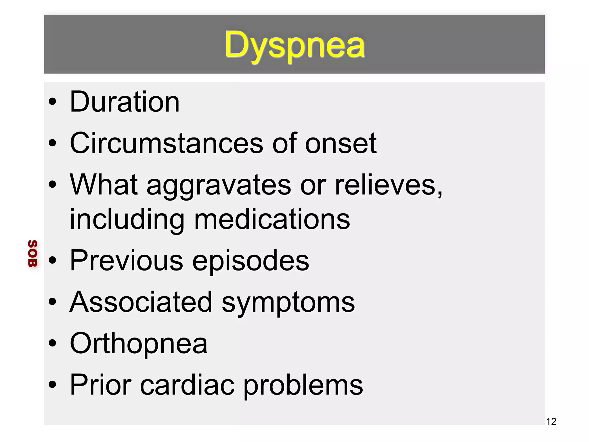 Dyspnea 
• Duration 
• Circumstances of onset 
• What aggravates or relieves, 
including medications 
• Previous episodes 
• Associated symptoms 
• Orthopnea 
• Prior cardiac problems 
SOB 
12 
 