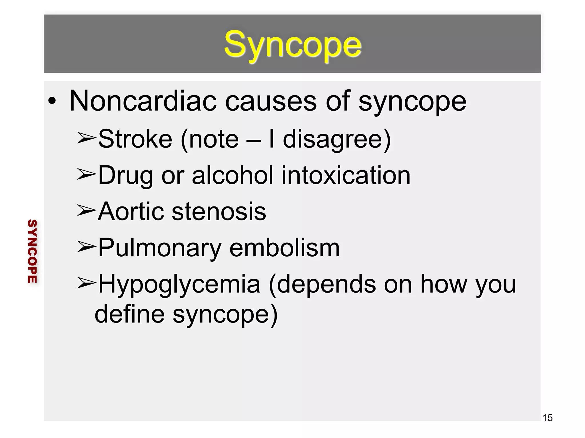 Syncope 
• Noncardiac causes of syncope 
➢Stroke (note – I disagree) 
➢Drug or alcohol intoxication 
➢Aortic stenosis 
➢Pulmonary embolism 
➢Hypoglycemia (depends on how you 
define syncope) 
SYNCOPE 
15 
 