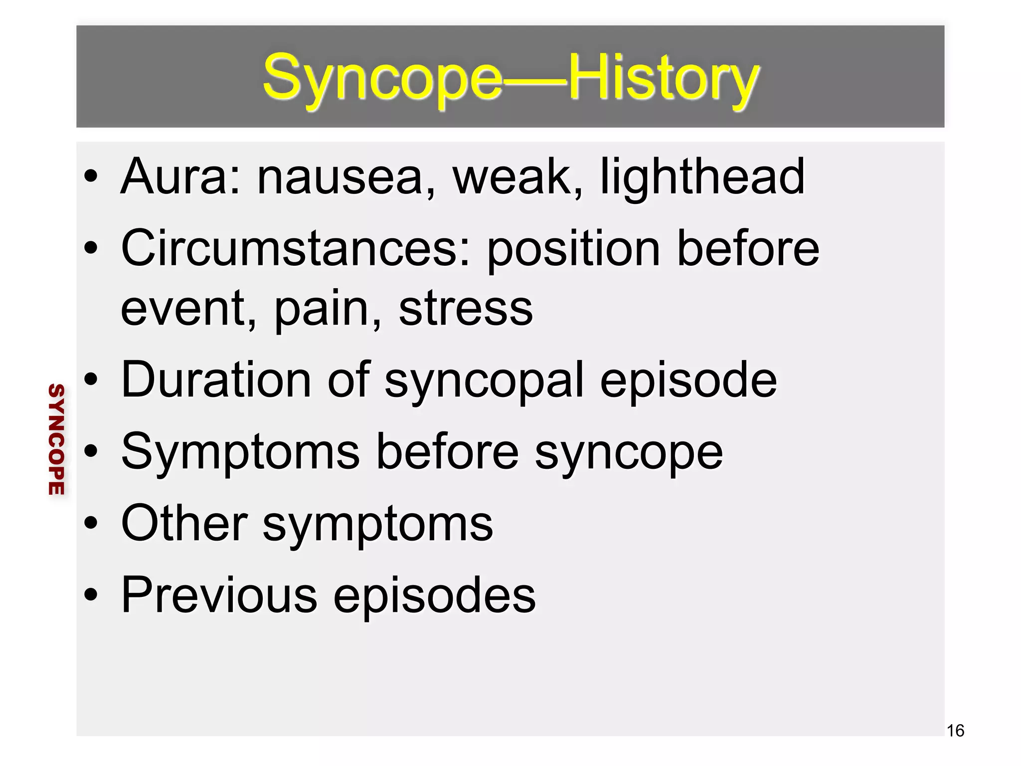 Syncope—History 
• Aura: nausea, weak, lighthead 
• Circumstances: position before 
event, pain, stress 
• Duration of syncopal episode 
• Symptoms before syncope 
• Other symptoms 
• Previous episodes 
SYNCOPE 
16 
 