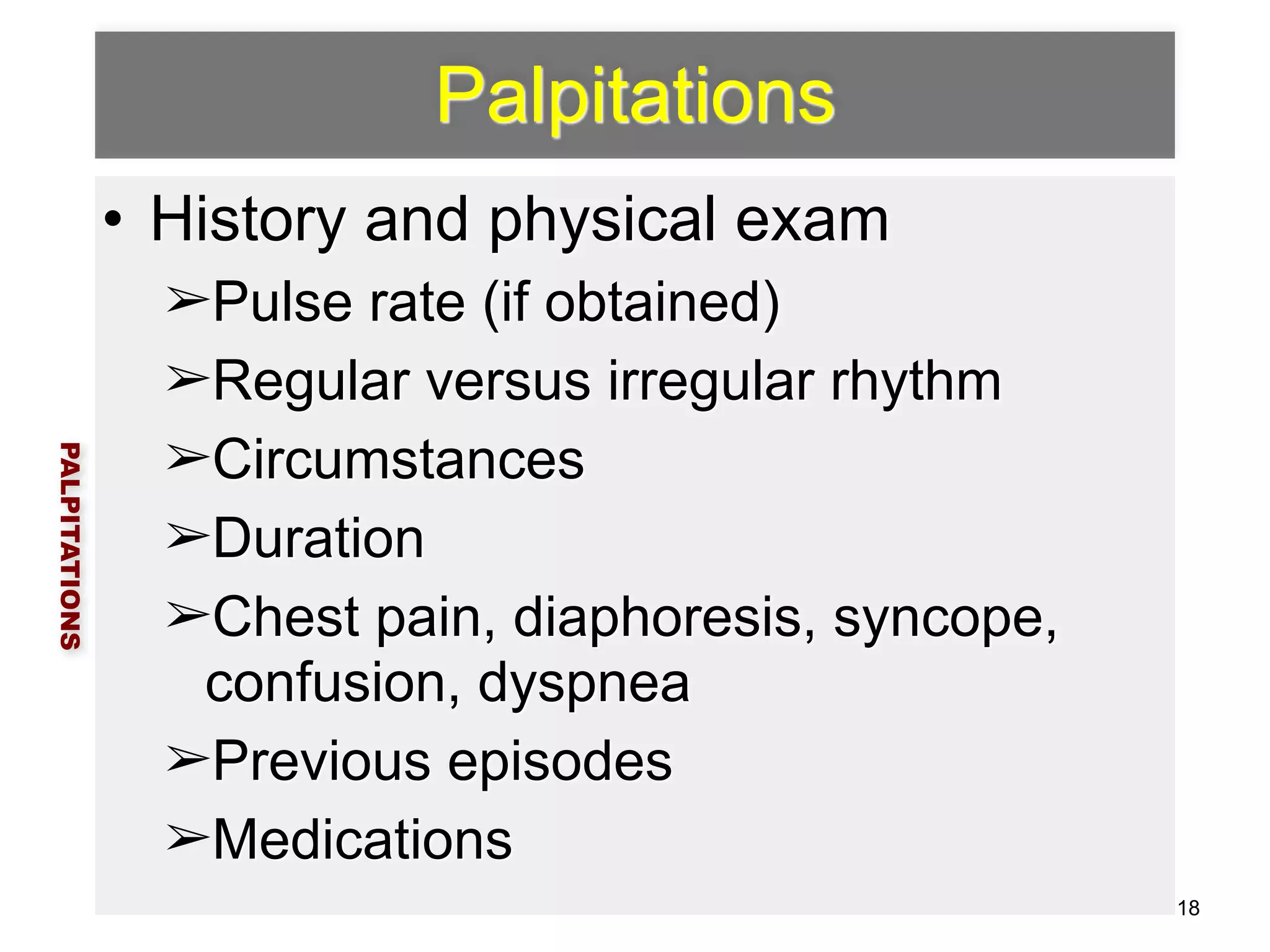 Palpitations 
• History and physical exam 
➢Pulse rate (if obtained) 
➢Regular versus irregular rhythm 
➢Circumstances 
➢Duration 
➢Chest pain, diaphoresis, syncope, 
confusion, dyspnea 
➢Previous episodes 
➢Medications 
PALPITATIONS 
18 
 