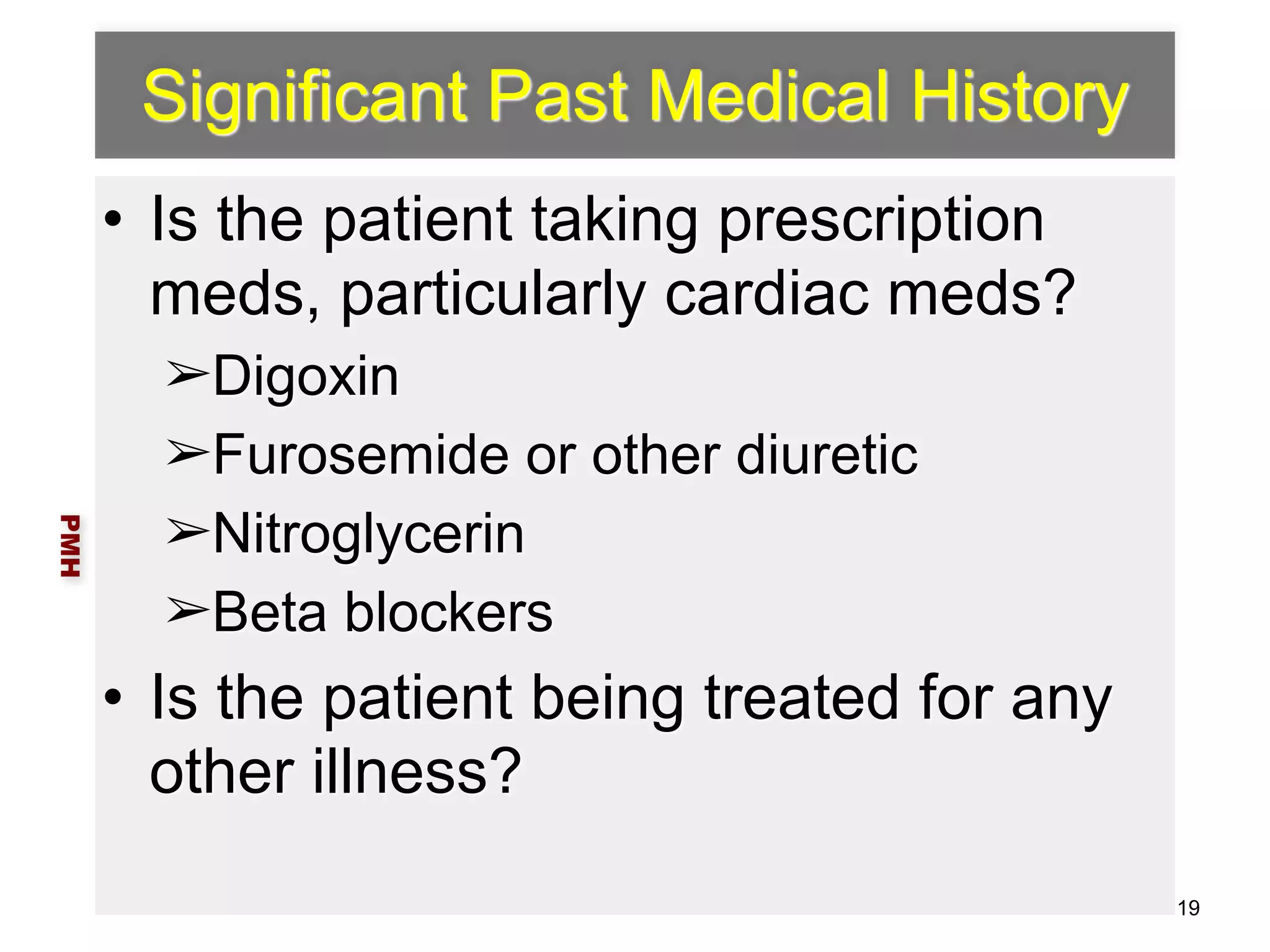Significant Past Medical History 
• Is the patient taking prescription 
meds, particularly cardiac meds? 
➢Digoxin 
➢Furosemide or other diuretic 
➢Nitroglycerin 
➢Beta blockers 
• Is the patient being treated for any 
other illness? 
PMH 
19 
 