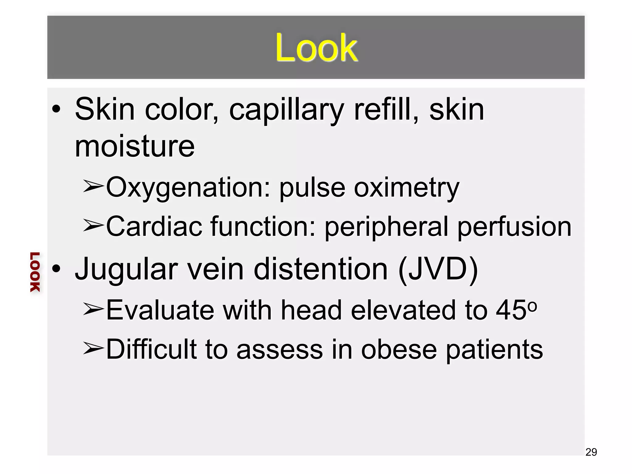 Look 
• Skin color, capillary refill, skin 
moisture 
➢Oxygenation: pulse oximetry 
➢Cardiac function: peripheral perfusion 
• Jugular vein distention (JVD) 
➢Evaluate with head elevated to 45o 
➢Difficult to assess in obese patients 
LOOK 
29 
 