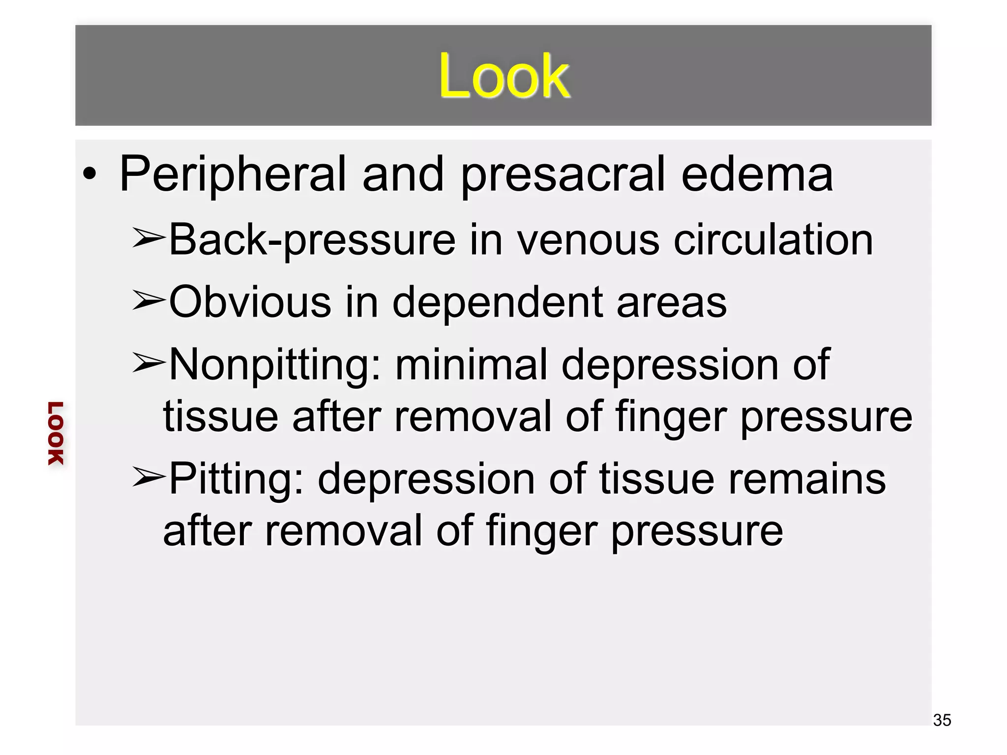 Look 
• Peripheral and presacral edema 
➢Back-pressure in venous circulation 
➢Obvious in dependent areas 
➢Nonpitting: minimal depression of 
tissue after removal of finger pressure 
➢Pitting: depression of tissue remains 
after removal of finger pressure 
LOOK 
35 
 