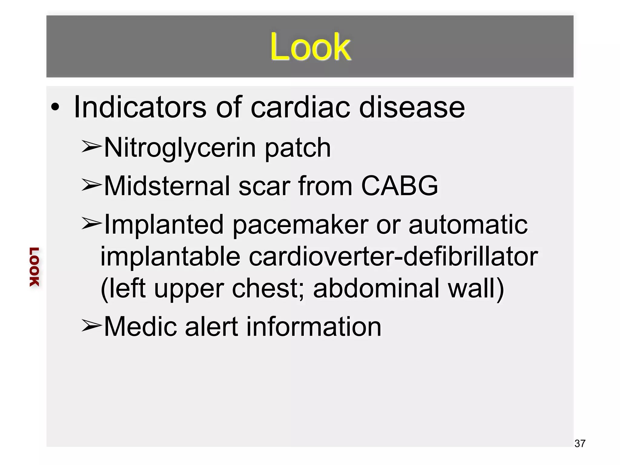 Look 
• Indicators of cardiac disease 
➢Nitroglycerin patch 
➢Midsternal scar from CABG 
➢Implanted pacemaker or automatic 
implantable cardioverter-defibrillator 
(left upper chest; abdominal wall) 
➢Medic alert information 
LOOK 
37 
 