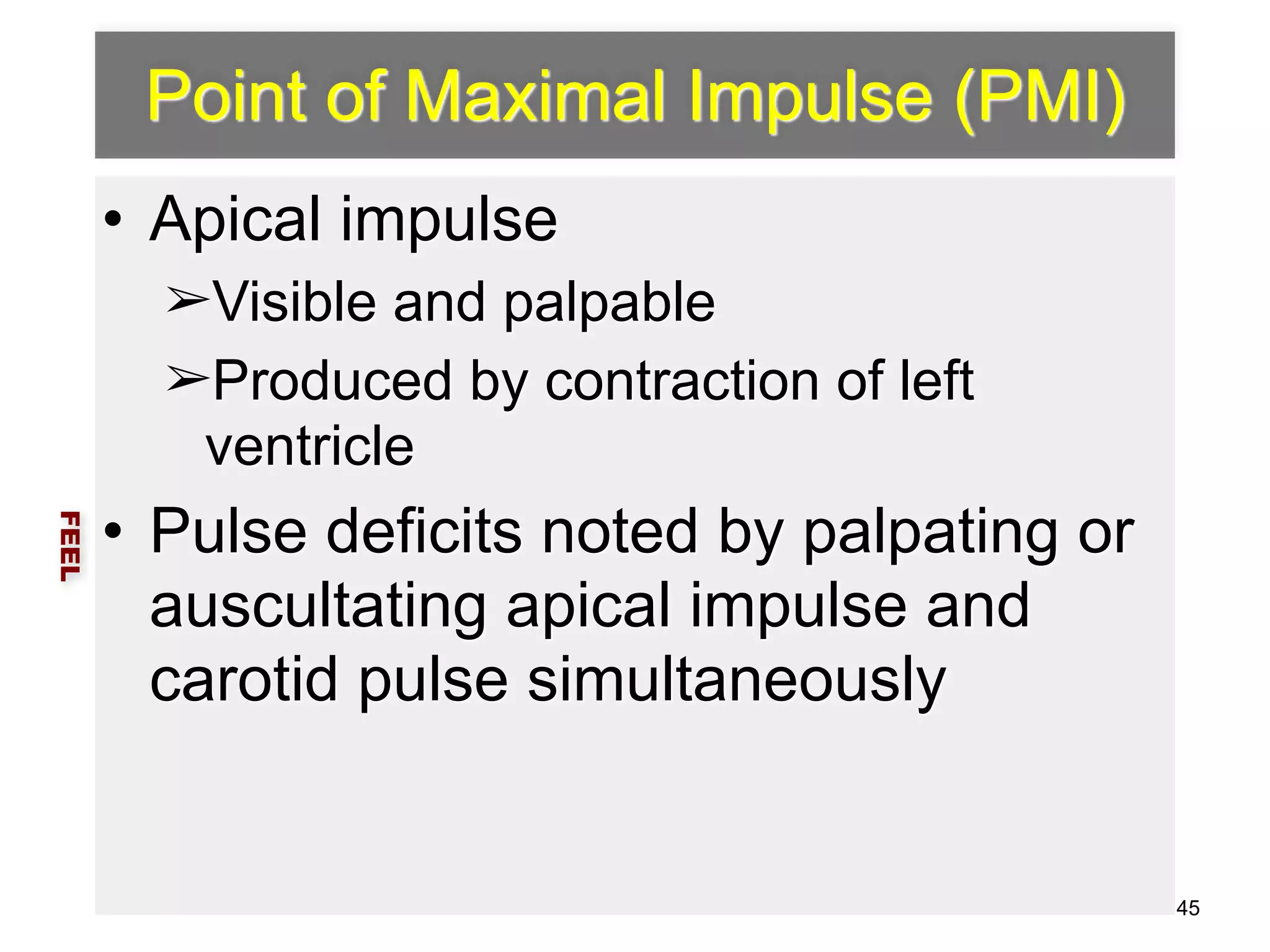 Point of Maximal Impulse (PMI) 
• Apical impulse 
➢Visible and palpable 
➢Produced by contraction of left 
ventricle 
• Pulse deficits noted by palpating or 
auscultating apical impulse and 
carotid pulse simultaneously 
FEEL 
45 
 