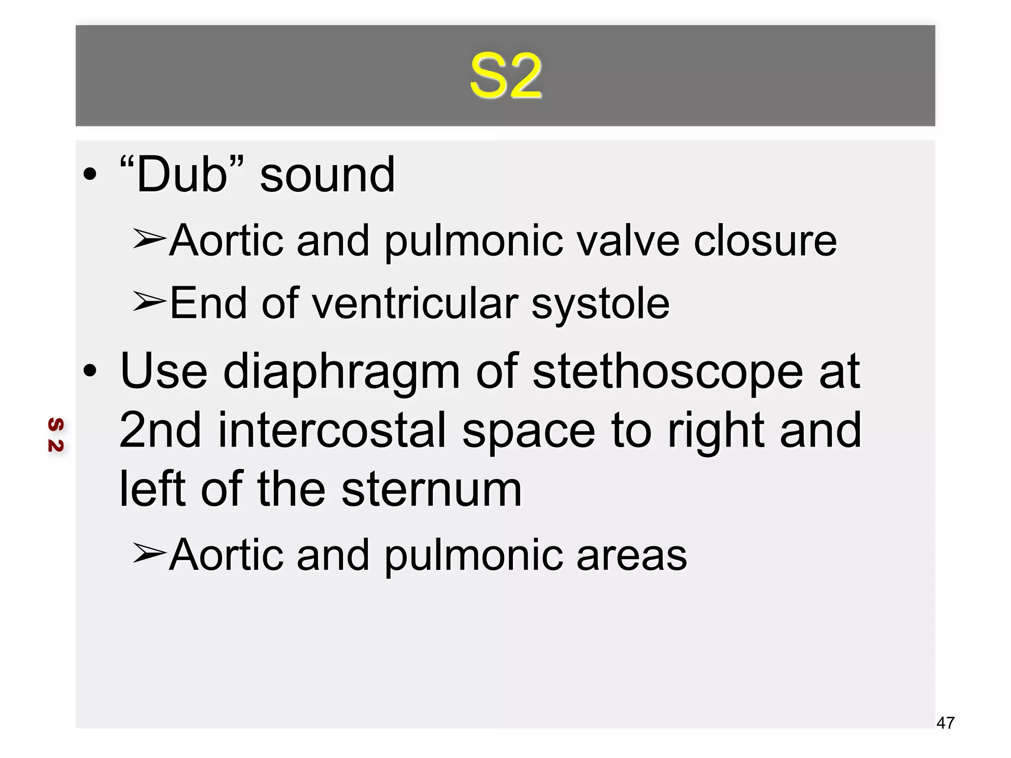 S2 
• “Dub” sound 
➢Aortic and pulmonic valve closure 
➢End of ventricular systole 
• Use diaphragm of stethoscope at 
2nd intercostal space to right and 
left of the sternum 
➢Aortic and pulmonic areas 
S 2 
47 
 