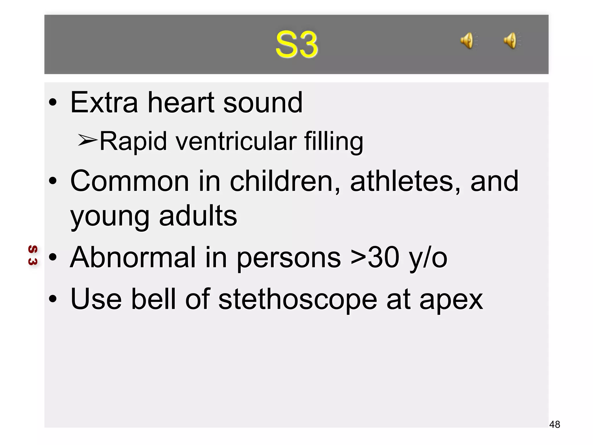 S3 
• Extra heart sound 
➢Rapid ventricular filling 
• Common in children, athletes, and 
young adults 
• Abnormal in persons >30 y/o 
• Use bell of stethoscope at apex 
S 3 
48 
 