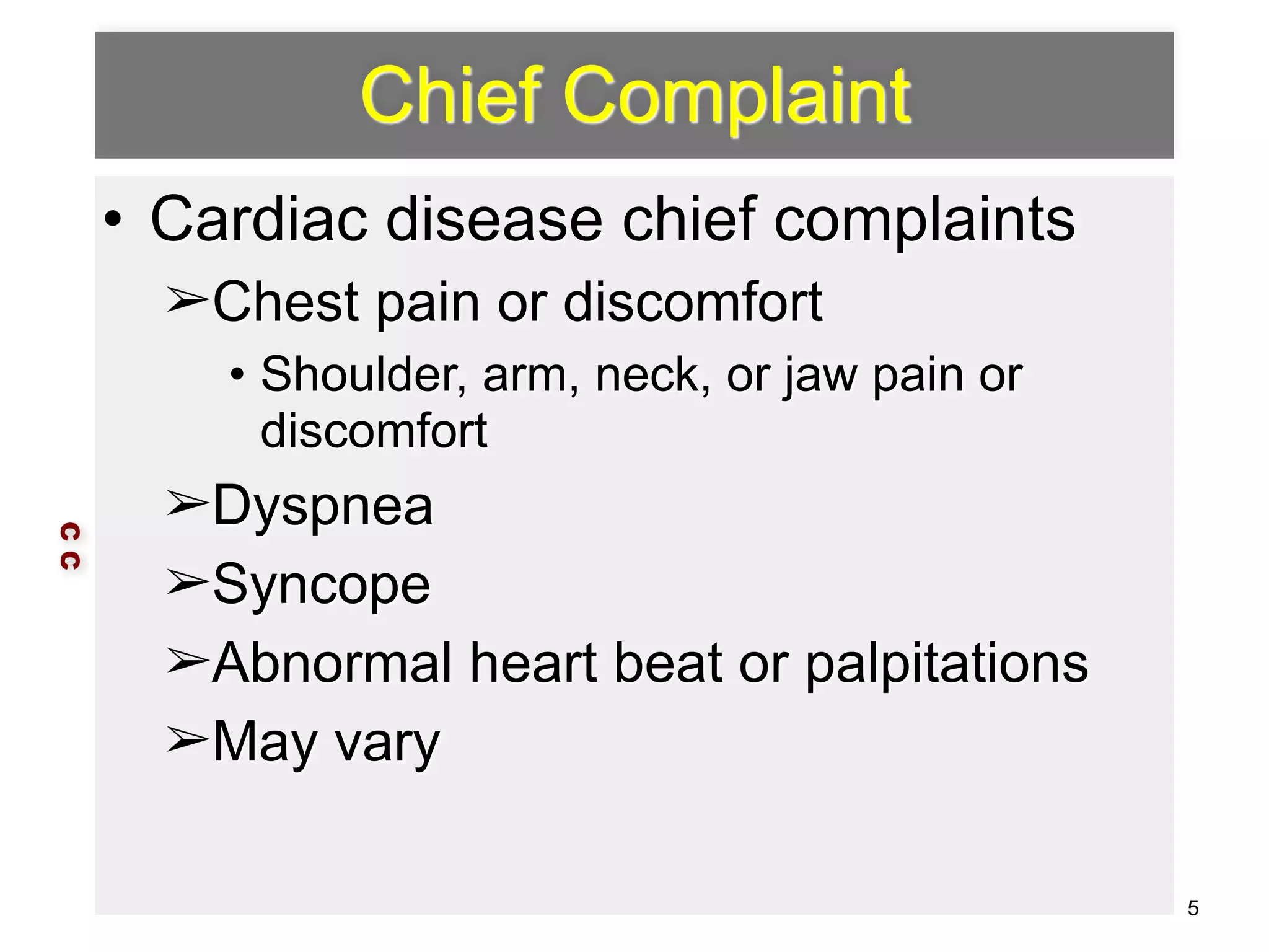 Chief Complaint 
• Cardiac disease chief complaints 
➢Chest pain or discomfort 
• Shoulder, arm, neck, or jaw pain or 
discomfort 
➢Dyspnea 
➢Syncope 
➢Abnormal heart beat or palpitations 
➢May vary 
C C 
5 
 