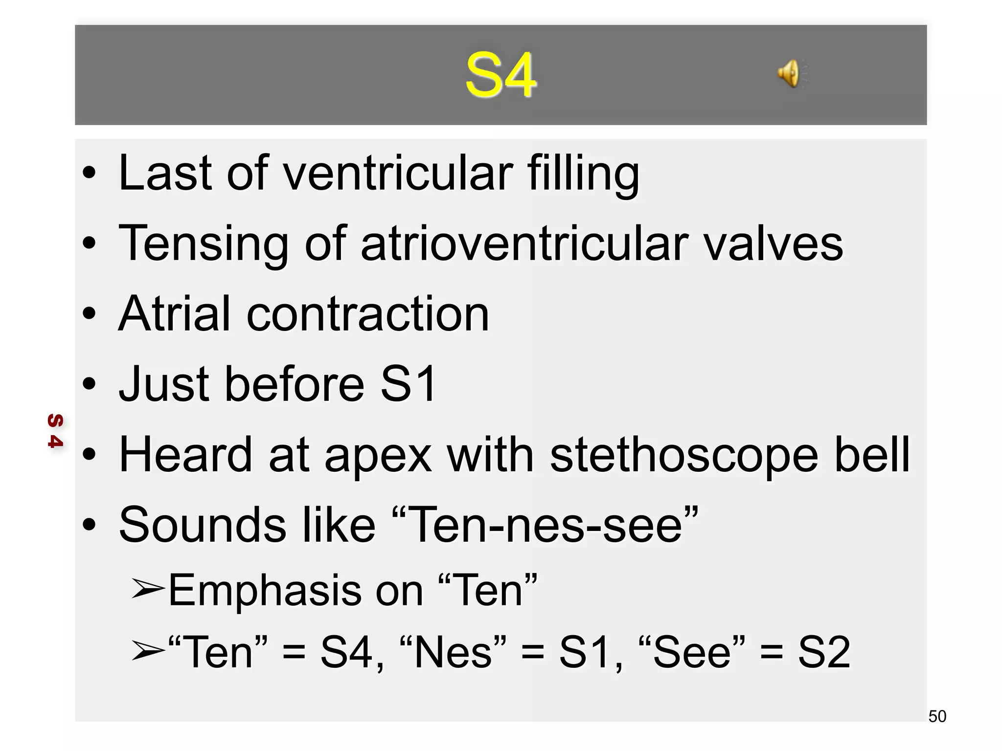 S4 
• Last of ventricular filling 
• Tensing of atrioventricular valves 
• Atrial contraction 
• Just before S1 
• Heard at apex with stethoscope bell 
• Sounds like “Ten-nes-see” 
➢Emphasis on “Ten” 
➢“Ten” = S4, “Nes” = S1, “See” = S2 
S 4 
50 
 