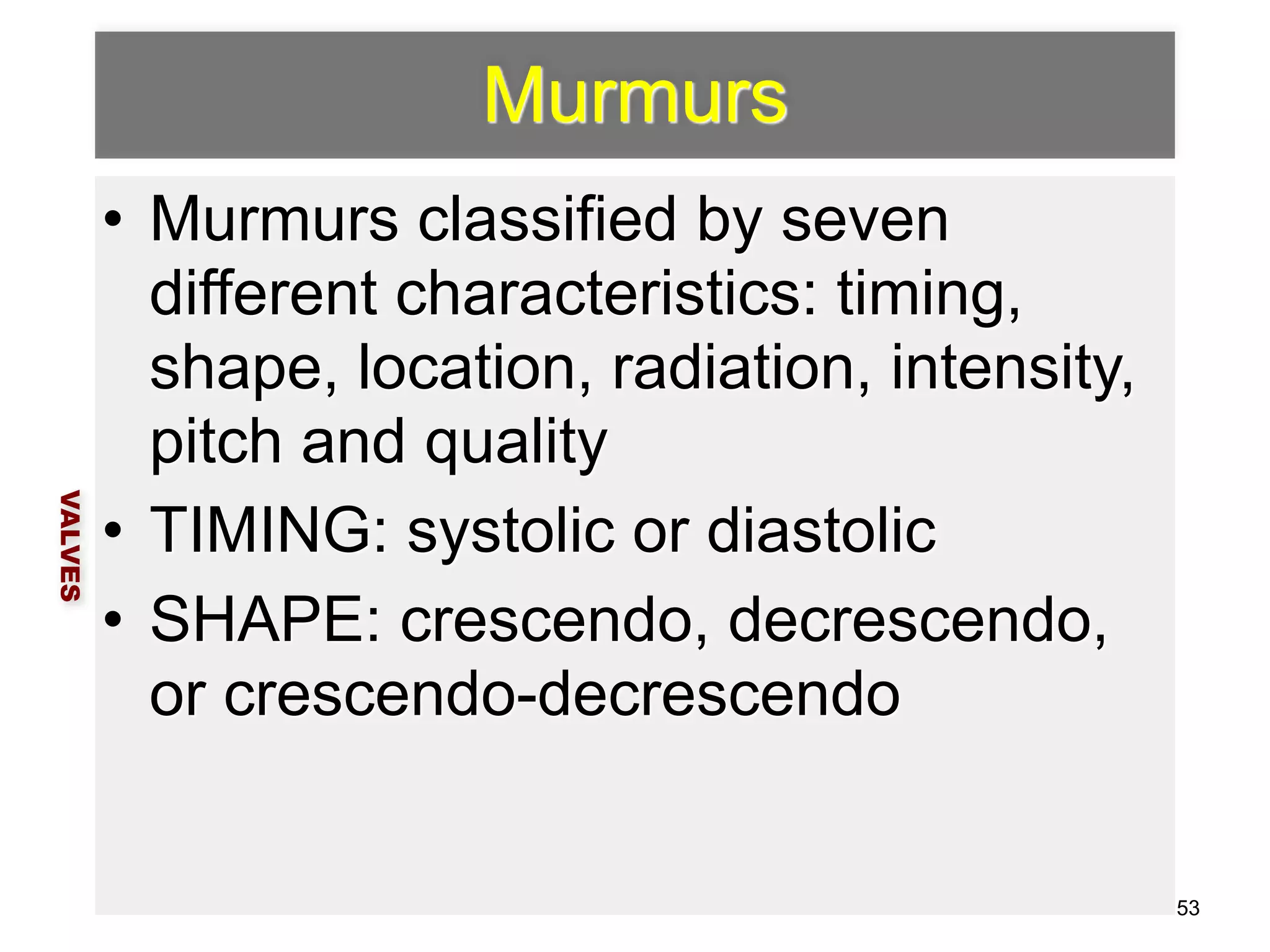 Murmurs 
• Murmurs classified by seven 
different characteristics: timing, 
shape, location, radiation, intensity, 
pitch and quality 
• TIMING: systolic or diastolic 
• SHAPE: crescendo, decrescendo, 
or crescendo-decrescendo 
VALVES 
53 
 
