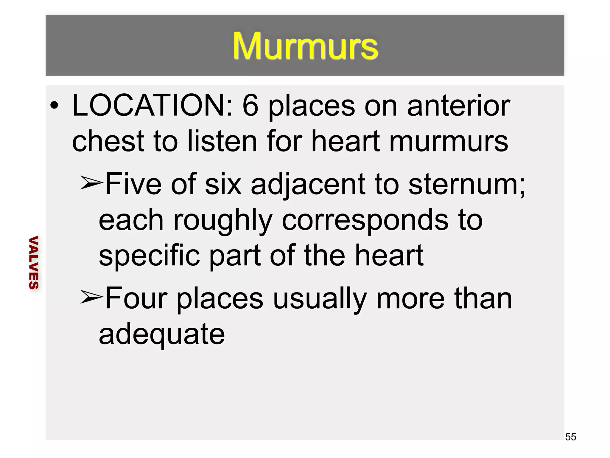 Murmurs 
• LOCATION: 6 places on anterior 
chest to listen for heart murmurs 
➢Five of six adjacent to sternum; 
each roughly corresponds to 
specific part of the heart 
➢Four places usually more than 
adequate 
VALVES 
55 
 