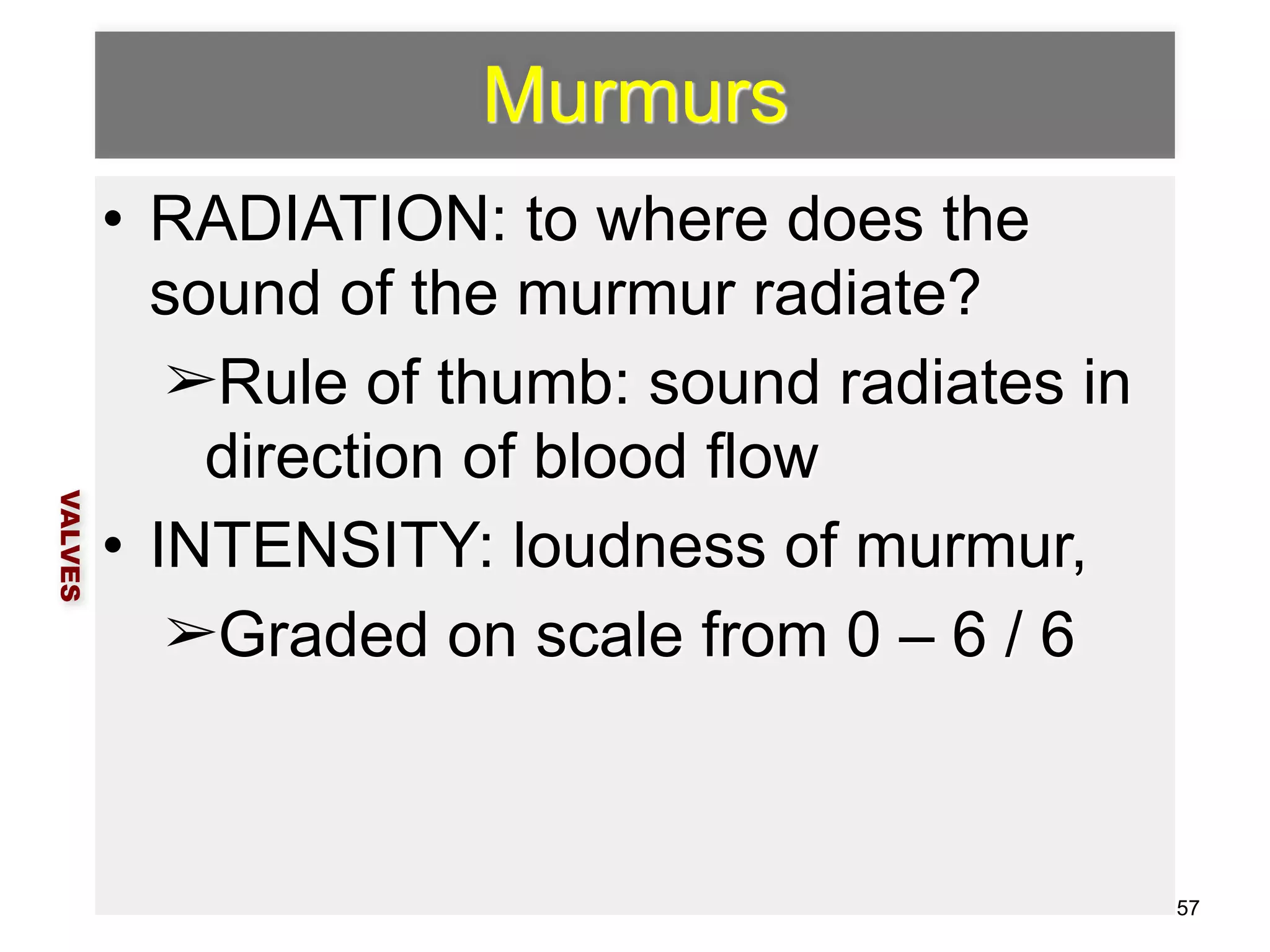 Murmurs 
• RADIATION: to where does the 
sound of the murmur radiate? 
➢Rule of thumb: sound radiates in 
direction of blood flow 
• INTENSITY: loudness of murmur, 
➢Graded on scale from 0 – 6 / 6 
VALVES 
57 
 