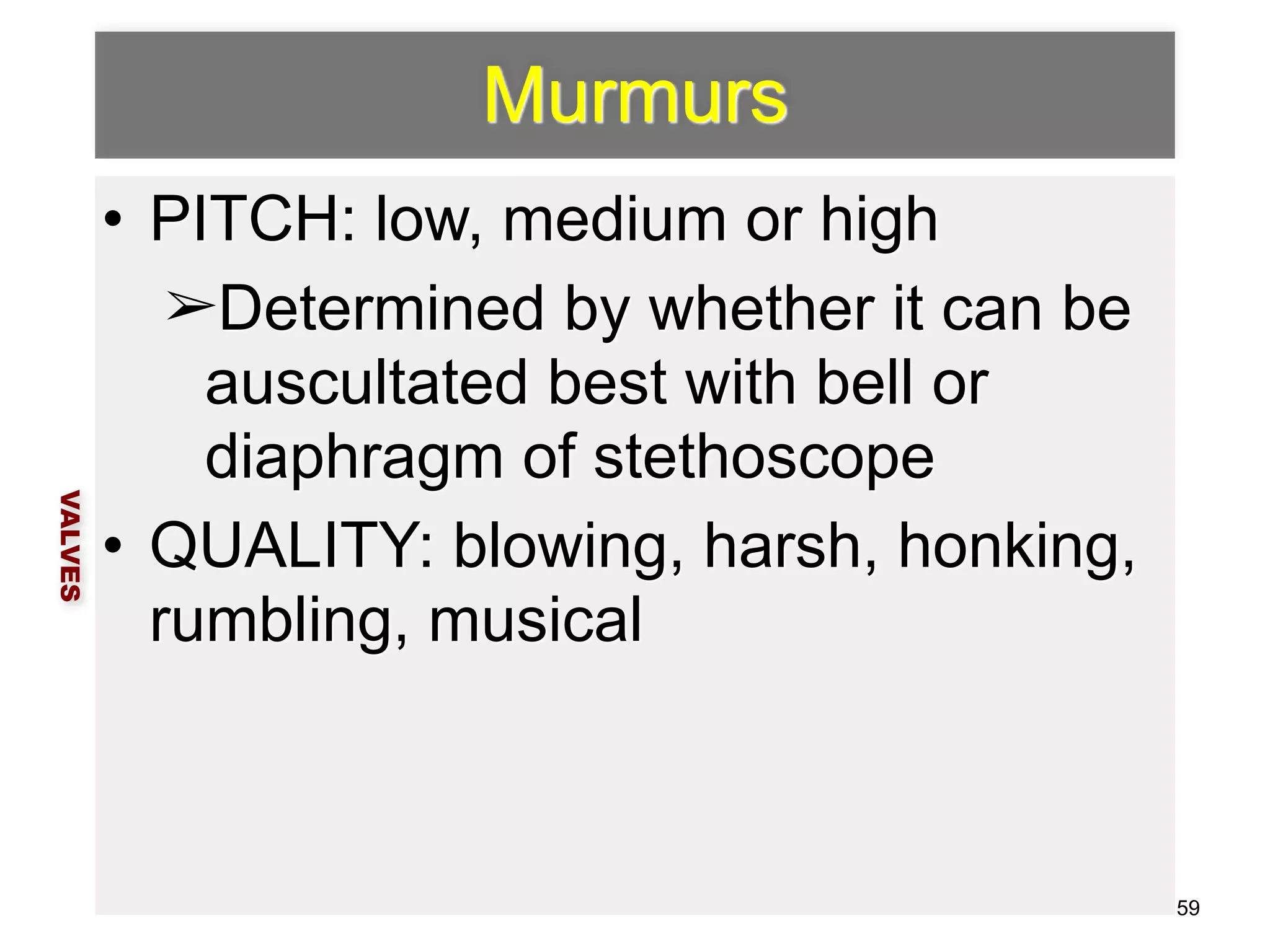 Murmurs 
• PITCH: low, medium or high 
➢Determined by whether it can be 
auscultated best with bell or 
diaphragm of stethoscope 
• QUALITY: blowing, harsh, honking, 
rumbling, musical 
VALVES 
59 
 