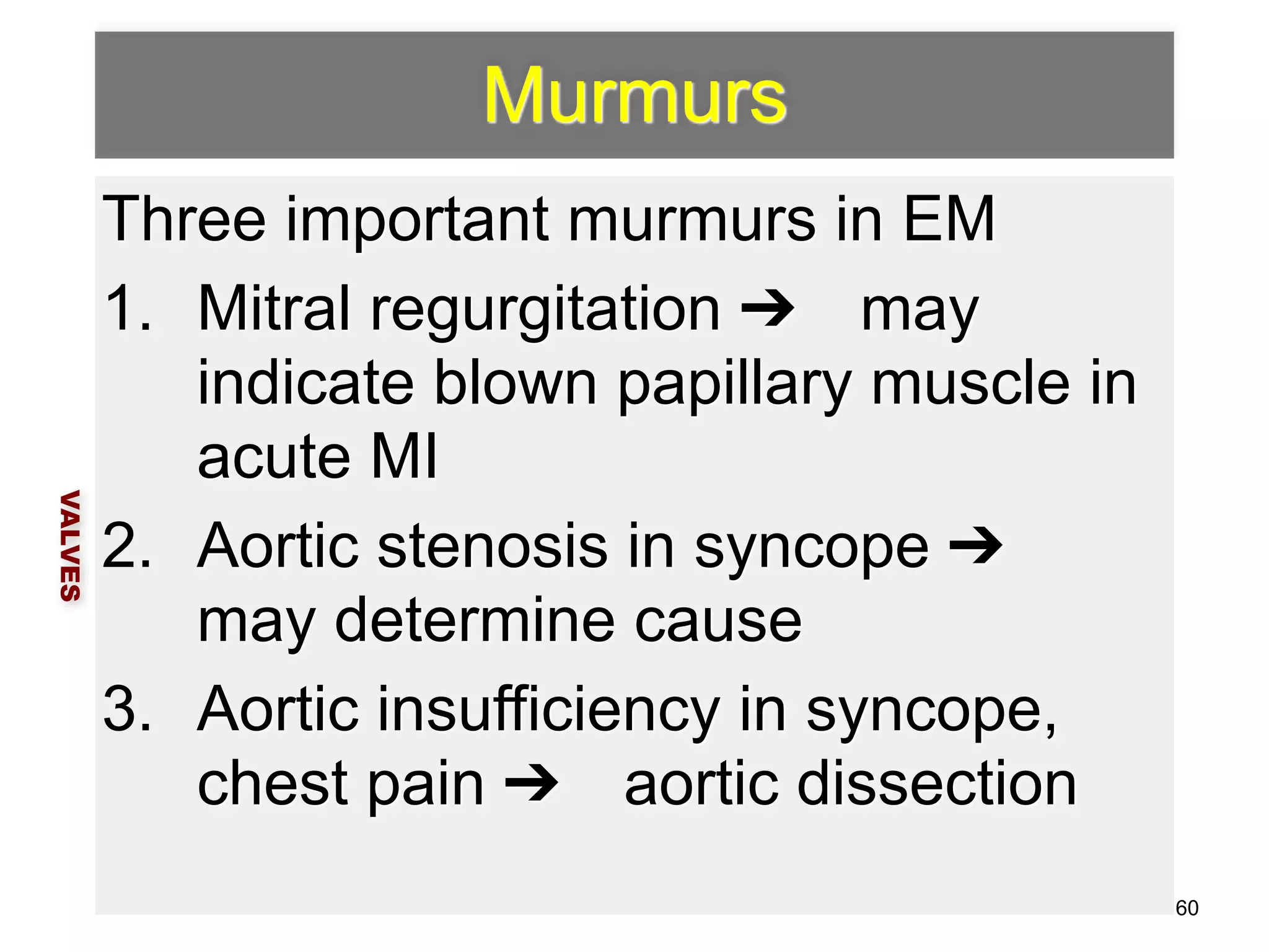 Murmurs 
Three important murmurs in EM 
1. Mitral regurgitation ➔ may 
indicate blown papillary muscle in 
acute MI 
2. Aortic stenosis in syncope ➔ 
may determine cause 
3. Aortic insufficiency in syncope, 
chest pain ➔ aortic dissection 
VALVES 
60 
 