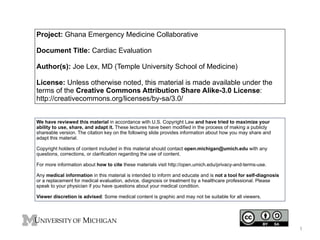 Project: Ghana Emergency Medicine Collaborative 
! 
Document Title: Cardiac Evaluation 
! 
Author(s): Joe Lex, MD (Temple University School of Medicine) 
! 
License: Unless otherwise noted, this material is made available under the 
terms of the Creative Commons Attribution Share Alike-3.0 License: 
http://creativecommons.org/licenses/by-sa/3.0/ 
We have reviewed this material in accordance with U.S. Copyright Law and have tried to maximize your 
ability to use, share, and adapt it. These lectures have been modified in the process of making a publicly 
shareable version. The citation key on the following slide provides information about how you may share and 
adapt this material. ! 
Copyright holders of content included in this material should contact open.michigan@umich.edu with any 
questions, corrections, or clarification regarding the use of content. ! For more information about how to cite these materials visit http://open.umich.edu/privacy-and-terms-use. ! 
Any medical information in this material is intended to inform and educate and is not a tool for self-diagnosis 
or a replacement for medical evaluation, advice, diagnosis or treatment by a healthcare professional. Please 
speak to your physician if you have questions about your medical condition. ! 
Viewer discretion is advised: Some medical content is graphic and may not be suitable for all viewers. 
1 
 