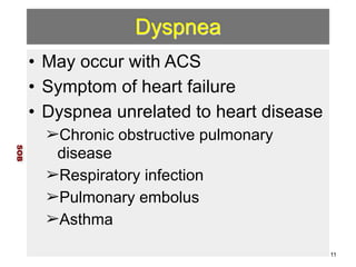 Dyspnea 
• May occur with ACS 
• Symptom of heart failure 
• Dyspnea unrelated to heart disease 
➢Chronic obstructive pulmonary 
disease 
➢Respiratory infection 
➢Pulmonary embolus 
➢Asthma 
SOB 
11 
 
