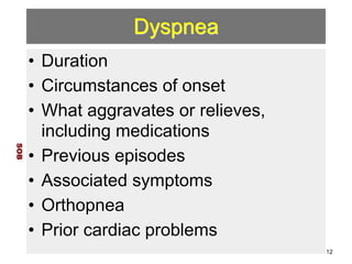 Dyspnea 
• Duration 
• Circumstances of onset 
• What aggravates or relieves, 
including medications 
• Previous episodes 
• Associated symptoms 
• Orthopnea 
• Prior cardiac problems 
SOB 
12 
 