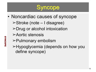 Syncope 
• Noncardiac causes of syncope 
➢Stroke (note – I disagree) 
➢Drug or alcohol intoxication 
➢Aortic stenosis 
➢Pulmonary embolism 
➢Hypoglycemia (depends on how you 
define syncope) 
SYNCOPE 
15 
 