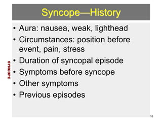 Syncope—History 
• Aura: nausea, weak, lighthead 
• Circumstances: position before 
event, pain, stress 
• Duration of syncopal episode 
• Symptoms before syncope 
• Other symptoms 
• Previous episodes 
SYNCOPE 
16 
 