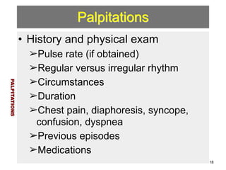 Palpitations 
• History and physical exam 
➢Pulse rate (if obtained) 
➢Regular versus irregular rhythm 
➢Circumstances 
➢Duration 
➢Chest pain, diaphoresis, syncope, 
confusion, dyspnea 
➢Previous episodes 
➢Medications 
PALPITATIONS 
18 
 