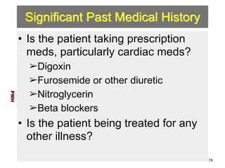 Significant Past Medical History 
• Is the patient taking prescription 
meds, particularly cardiac meds? 
➢Digoxin 
➢Furosemide or other diuretic 
➢Nitroglycerin 
➢Beta blockers 
• Is the patient being treated for any 
other illness? 
PMH 
19 
 