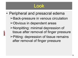 Look 
• Peripheral and presacral edema 
➢Back-pressure in venous circulation 
➢Obvious in dependent areas 
➢Nonpitting: minimal depression of 
tissue after removal of finger pressure 
➢Pitting: depression of tissue remains 
after removal of finger pressure 
LOOK 
35 
 