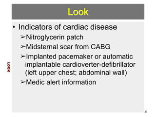 Look 
• Indicators of cardiac disease 
➢Nitroglycerin patch 
➢Midsternal scar from CABG 
➢Implanted pacemaker or automatic 
implantable cardioverter-defibrillator 
(left upper chest; abdominal wall) 
➢Medic alert information 
LOOK 
37 
 