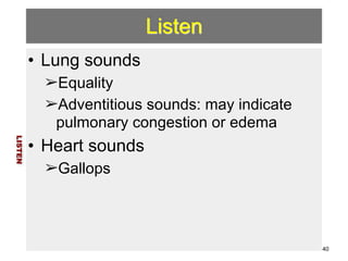 Listen 
• Lung sounds 
➢Equality 
➢Adventitious sounds: may indicate 
pulmonary congestion or edema 
• Heart sounds 
➢Gallops 
LISTEN 
40 
 