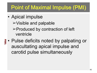 Point of Maximal Impulse (PMI) 
• Apical impulse 
➢Visible and palpable 
➢Produced by contraction of left 
ventricle 
• Pulse deficits noted by palpating or 
auscultating apical impulse and 
carotid pulse simultaneously 
FEEL 
45 
 