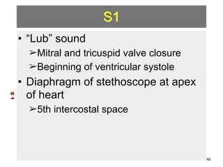 S1 
• “Lub” sound 
➢Mitral and tricuspid valve closure 
➢Beginning of ventricular systole 
• Diaphragm of stethoscope at apex 
of heart 
➢5th intercostal space 
S 1 
46 
 