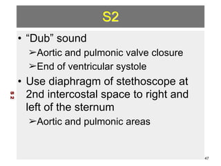 S2 
• “Dub” sound 
➢Aortic and pulmonic valve closure 
➢End of ventricular systole 
• Use diaphragm of stethoscope at 
2nd intercostal space to right and 
left of the sternum 
➢Aortic and pulmonic areas 
S 2 
47 
 