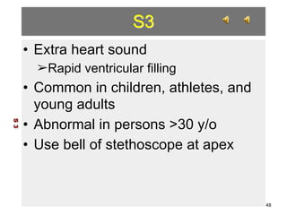 S3 
• Extra heart sound 
➢Rapid ventricular filling 
• Common in children, athletes, and 
young adults 
• Abnormal in persons >30 y/o 
• Use bell of stethoscope at apex 
S 3 
48 
 