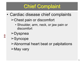 Chief Complaint 
• Cardiac disease chief complaints 
➢Chest pain or discomfort 
• Shoulder, arm, neck, or jaw pain or 
discomfort 
➢Dyspnea 
➢Syncope 
➢Abnormal heart beat or palpitations 
➢May vary 
C C 
5 
 