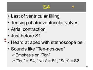 S4 
• Last of ventricular filling 
• Tensing of atrioventricular valves 
• Atrial contraction 
• Just before S1 
• Heard at apex with stethoscope bell 
• Sounds like “Ten-nes-see” 
➢Emphasis on “Ten” 
➢“Ten” = S4, “Nes” = S1, “See” = S2 
S 4 
50 
 