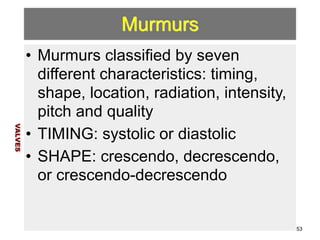 Murmurs 
• Murmurs classified by seven 
different characteristics: timing, 
shape, location, radiation, intensity, 
pitch and quality 
• TIMING: systolic or diastolic 
• SHAPE: crescendo, decrescendo, 
or crescendo-decrescendo 
VALVES 
53 
 