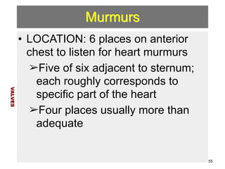 Murmurs 
• LOCATION: 6 places on anterior 
chest to listen for heart murmurs 
➢Five of six adjacent to sternum; 
each roughly corresponds to 
specific part of the heart 
➢Four places usually more than 
adequate 
VALVES 
55 
 