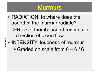Murmurs 
• RADIATION: to where does the 
sound of the murmur radiate? 
➢Rule of thumb: sound radiates in 
direction of blood flow 
• INTENSITY: loudness of murmur, 
➢Graded on scale from 0 – 6 / 6 
VALVES 
57 
 
