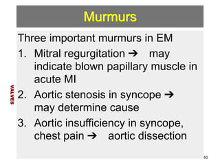 Murmurs 
Three important murmurs in EM 
1. Mitral regurgitation ➔ may 
indicate blown papillary muscle in 
acute MI 
2. Aortic stenosis in syncope ➔ 
may determine cause 
3. Aortic insufficiency in syncope, 
chest pain ➔ aortic dissection 
VALVES 
60 
 