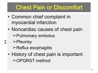 Chest Pain or Discomfort 
• Common chief complaint in 
myocardial infarction 
• Noncardiac causes of chest pain 
➢Pulmonary embolus 
➢Pleurisy 
➢Reflux esophagitis 
• History of chest pain is important 
➢OPQRST method 
C C 
6 
 