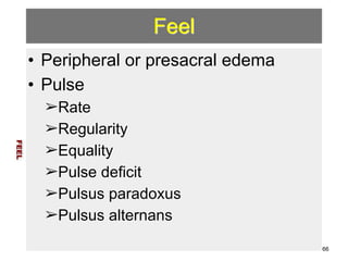 Feel 
• Peripheral or presacral edema 
• Pulse 
➢Rate 
➢Regularity 
➢Equality 
➢Pulse deficit 
➢Pulsus paradoxus 
➢Pulsus alternans 
FEEL 
66 
 