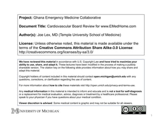 Project: Ghana Emergency Medicine Collaborative
Document Title: Cardiovascular Board Review for www.EMedHome.com
Author(s): Joe Lex, MD (Temple University School of Medicine)
License: Unless otherwise noted, this material is made available under the
terms of the Creative Commons Attribution Share Alike-3.0 License:
http://creativecommons.org/licenses/by-sa/3.0/
We have reviewed this material in accordance with U.S. Copyright Law and have tried to maximize your
ability to use, share, and adapt it. These lectures have been modified in the process of making a publicly
shareable version. The citation key on the following slide provides information about how you may share and
adapt this material.
Copyright holders of content included in this material should contact open.michigan@umich.edu with any
questions, corrections, or clarification regarding the use of content.
For more information about how to cite these materials visit http://open.umich.edu/privacy-and-terms-use.
Any medical information in this material is intended to inform and educate and is not a tool for self-diagnosis
or a replacement for medical evaluation, advice, diagnosis or treatment by a healthcare professional. Please
speak to your physician if you have questions about your medical condition.
Viewer discretion is advised: Some medical content is graphic and may not be suitable for all viewers.
1
 